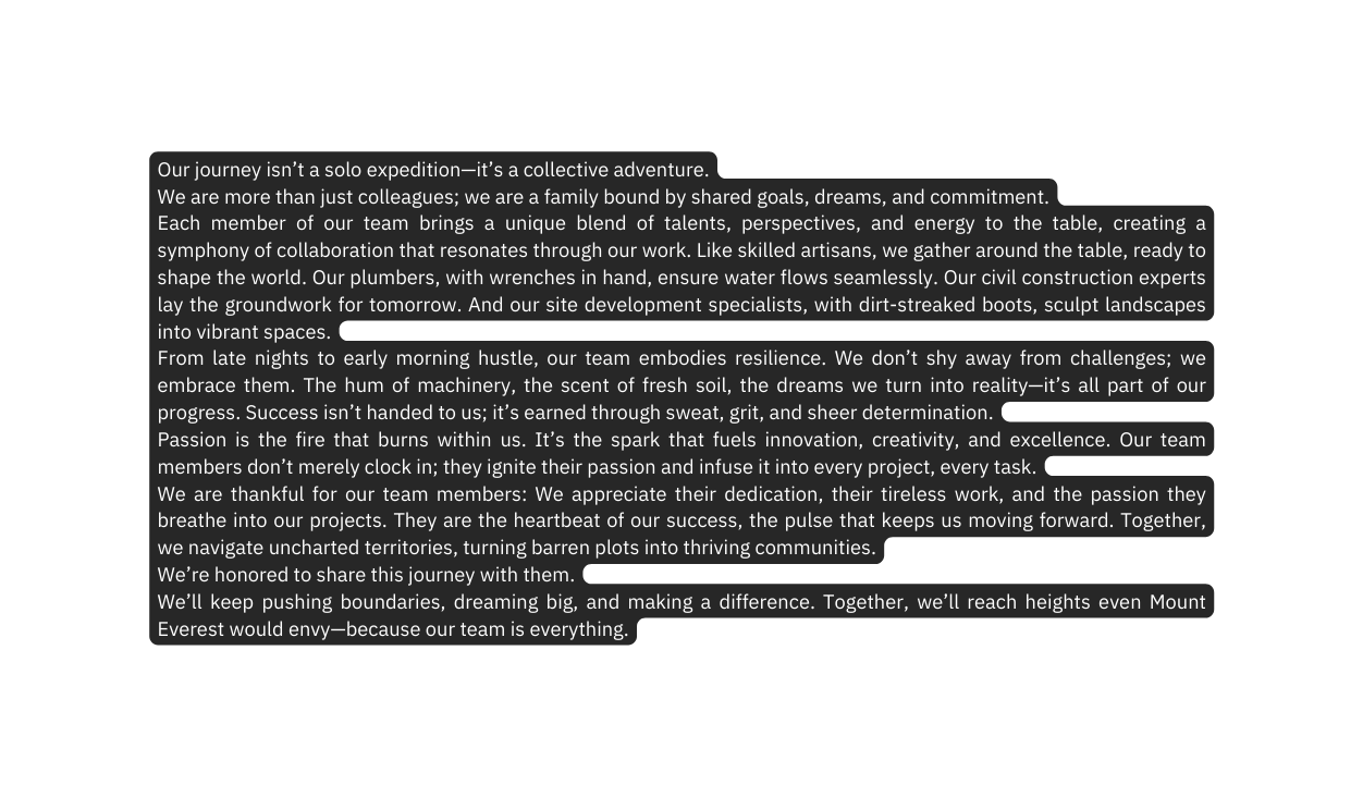 Our journey isn t a solo expedition it s a collective adventure We are more than just colleagues we are a family bound by shared goals dreams and commitment Each member of our team brings a unique blend of talents perspectives and energy to the table creating a symphony of collaboration that resonates through our work Like skilled artisans we gather around the table ready to shape the world Our plumbers with wrenches in hand ensure water flows seamlessly Our civil construction experts lay the groundwork for tomorrow And our site development specialists with dirt streaked boots sculpt landscapes into vibrant spaces From late nights to early morning hustle our team embodies resilience We don t shy away from challenges we embrace them The hum of machinery the scent of fresh soil the dreams we turn into reality it s all part of our progress Success isn t handed to us it s earned through sweat grit and sheer determination Passion is the fire that burns within us It s the spark that fuels innovation creativity and excellence Our team members don t merely clock in they ignite their passion and infuse it into every project every task We are thankful for our team members We appreciate their dedication their tireless work and the passion they breathe into our projects They are the heartbeat of our success the pulse that keeps us moving forward Together we navigate uncharted territories turning barren plots into thriving communities We re honored to share this journey with them We ll keep pushing boundaries dreaming big and making a difference Together we ll reach heights even Mount Everest would envy because our team is everything