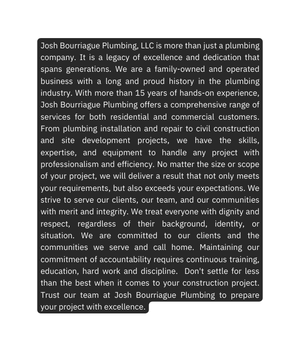 Josh Bourriague Plumbing LLC is more than just a plumbing company It is a legacy of excellence and dedication that spans generations We are a family owned and operated business with a long and proud history in the plumbing industry With more than 15 years of hands on experience Josh Bourriague Plumbing offers a comprehensive range of services for both residential and commercial customers From plumbing installation and repair to civil construction and site development projects we have the skills expertise and equipment to handle any project with professionalism and efficiency No matter the size or scope of your project we will deliver a result that not only meets your requirements but also exceeds your expectations We strive to serve our clients our team and our communities with merit and integrity We treat everyone with dignity and respect regardless of their background identity or situation We are committed to our clients and the communities we serve and call home Maintaining our commitment of accountability requires continuous training education hard work and discipline Don t settle for less than the best when it comes to your construction project Trust our team at Josh Bourriague Plumbing to prepare your project with excellence